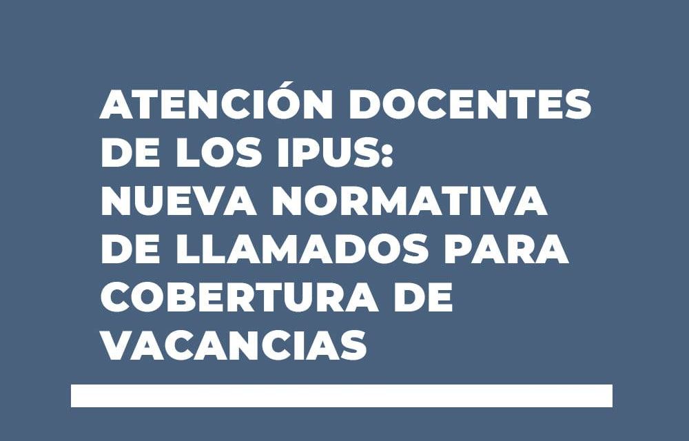 ATENCIÓN DOCENTES DE LOS IPUS: NUEVA NORMATIVA DE LLAMADOS PARA COBERTURA DE VACANCIAS